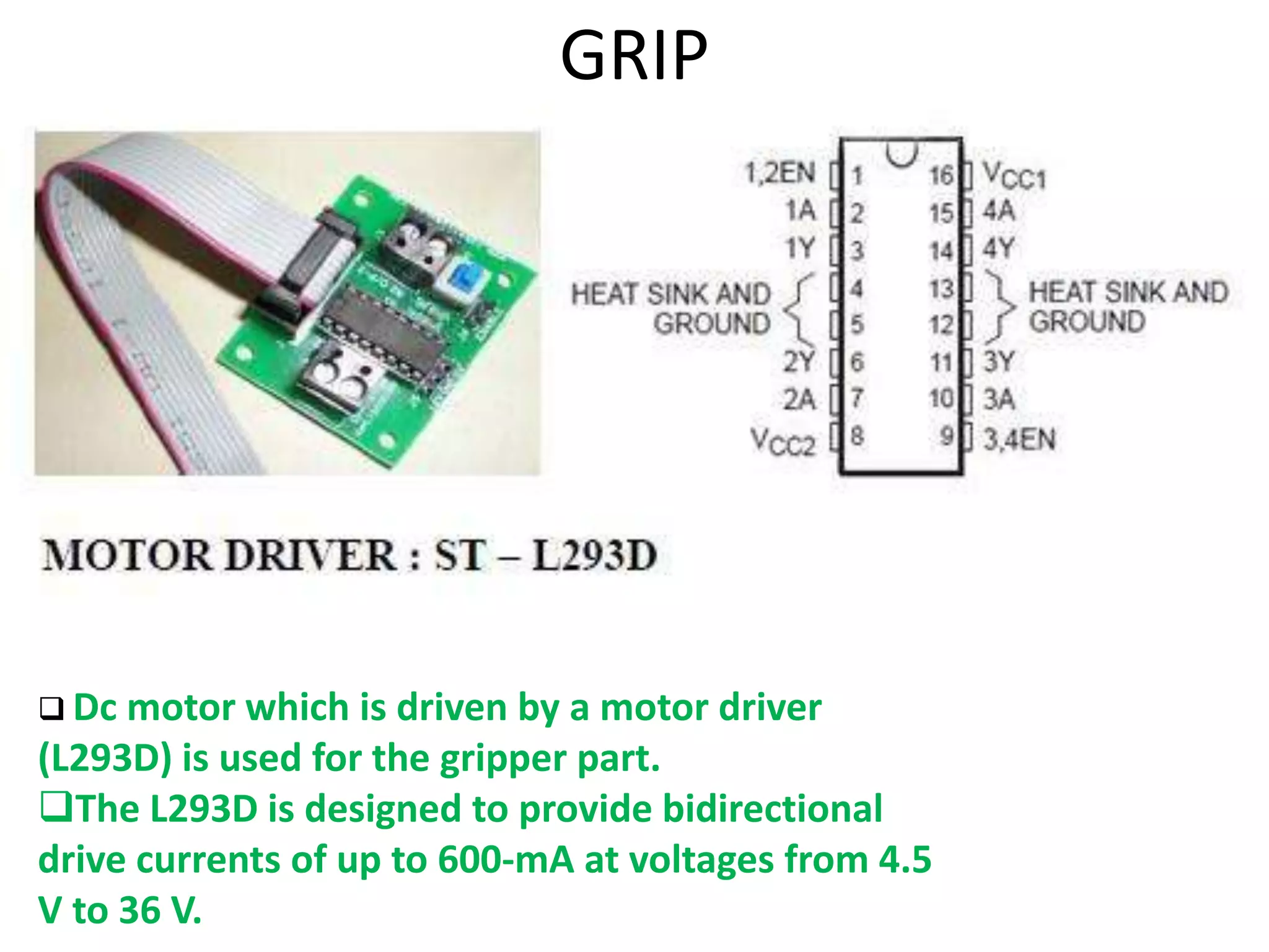 GRIP
 Dc motor which is driven by a motor driver
(L293D) is used for the gripper part.
The L293D is designed to provide bidirectional
drive currents of up to 600-mA at voltages from 4.5
V to 36 V.
 