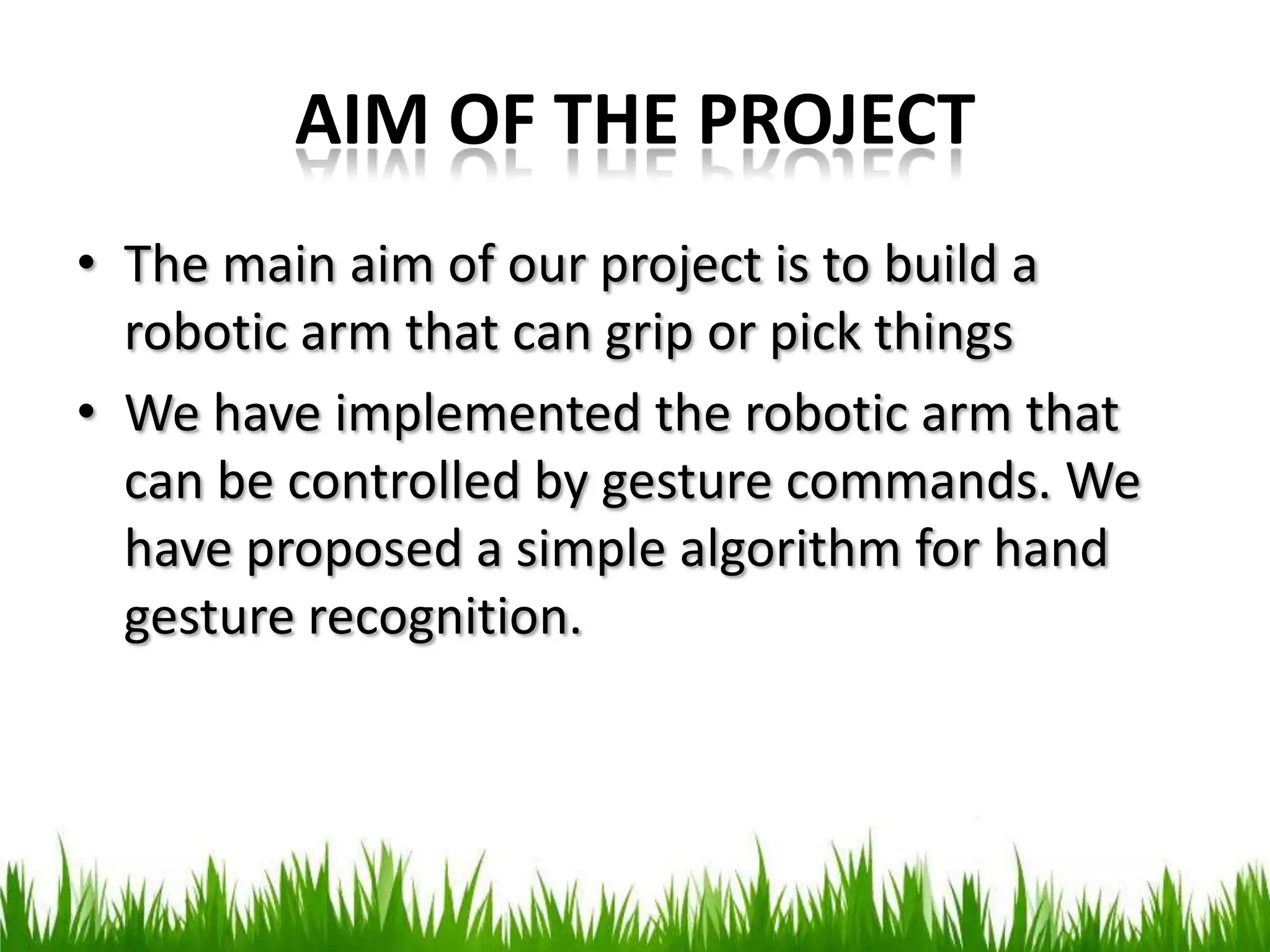 AIM OF THE PROJECT
• The main aim of our project is to build a
robotic arm that can grip or pick things
• We have implemented the robotic arm that
can be controlled by gesture commands. We
have proposed a simple algorithm for hand
gesture recognition.
 