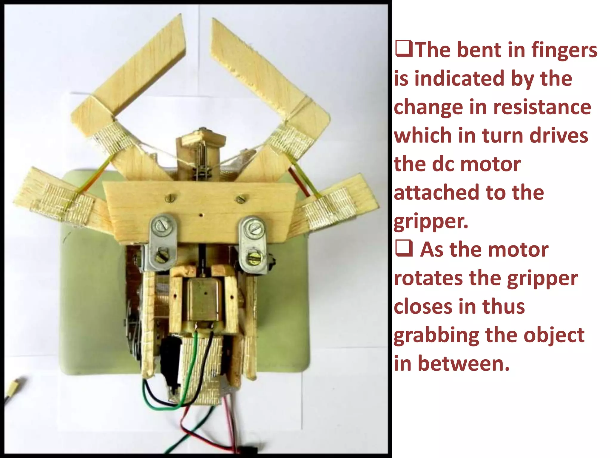 gg The bent in fingers
is indicated by the
change in resistance
which in turn drives
the dc motor
attached to the
gripper.
 As the motor
rotates the gripper
closes in thus
grabbing the object
in between.
 