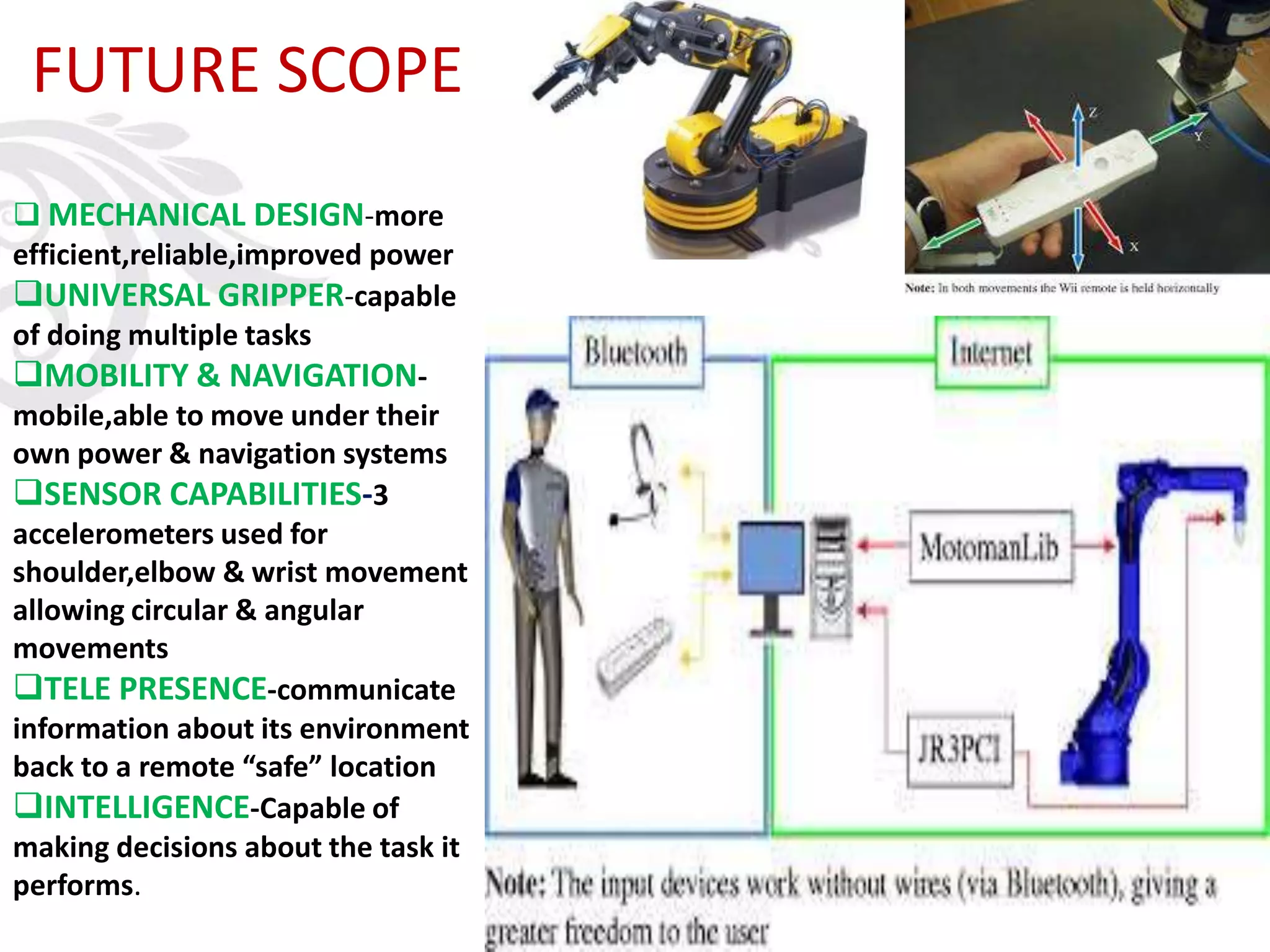 FUTURE SCOPE
 MECHANICAL DESIGN-more
efficient,reliable,improved power
UNIVERSAL GRIPPER-capable
of doing multiple tasks
MOBILITY & NAVIGATION-
mobile,able to move under their
own power & navigation systems
SENSOR CAPABILITIES-3
accelerometers used for
shoulder,elbow & wrist movement
allowing circular & angular
movements
TELE PRESENCE-communicate
information about its environment
back to a remote “safe” location
INTELLIGENCE-Capable of
making decisions about the task it
performs.
 