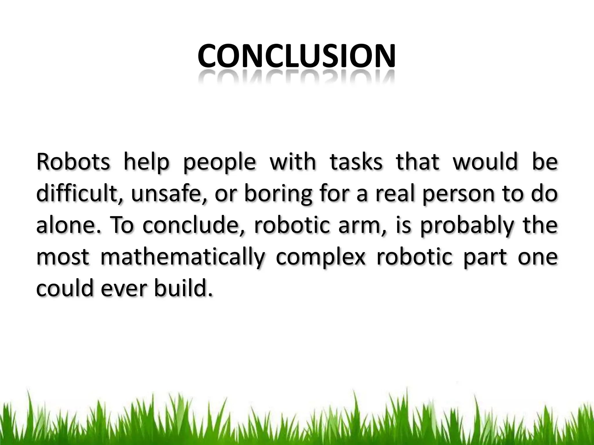 CONCLUSION
Robots help people with tasks that would be
difficult, unsafe, or boring for a real person to do
alone. To conclude, robotic arm, is probably the
most mathematically complex robotic part one
could ever build.
 