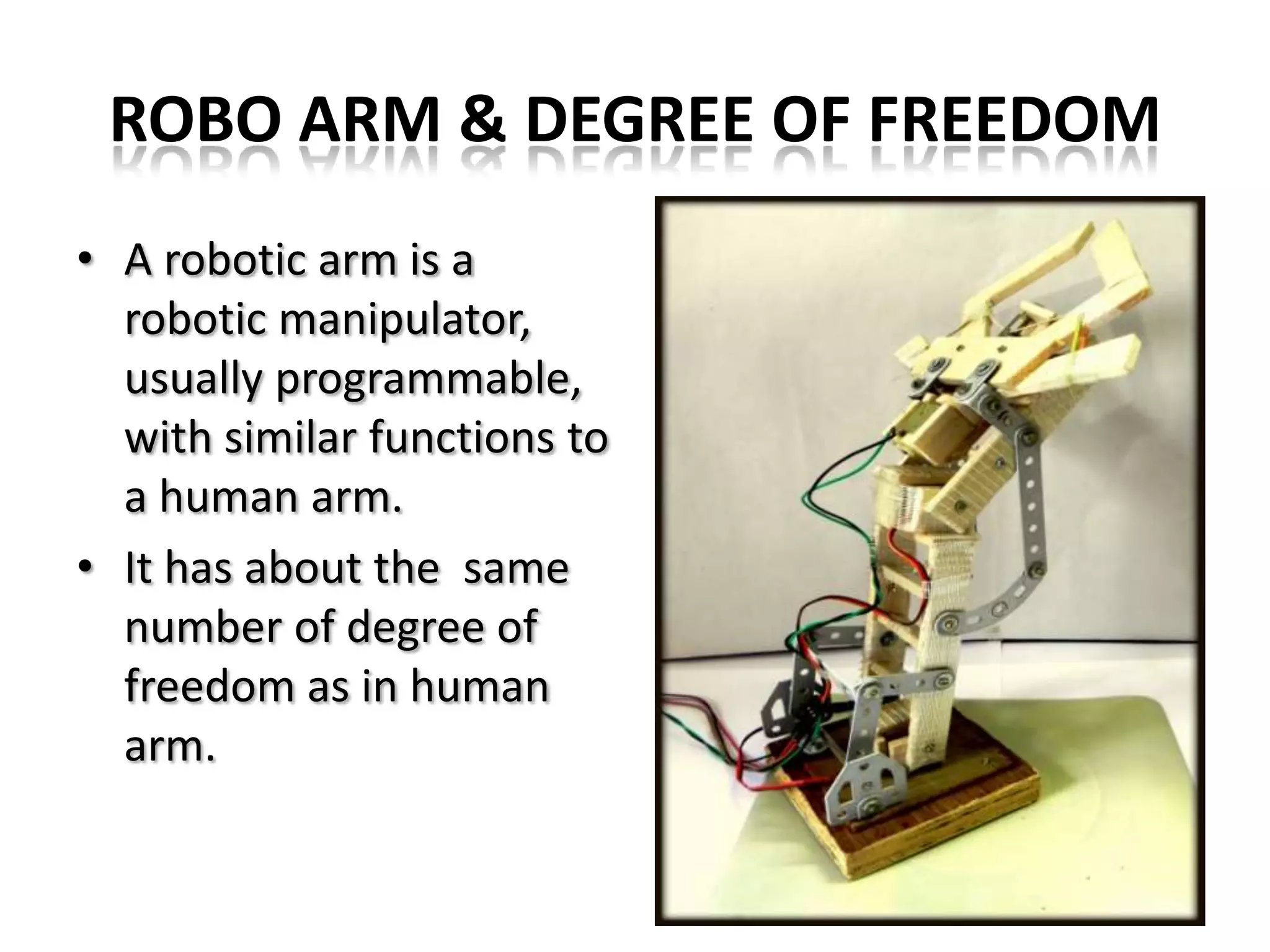 ROBO ARM & DEGREE OF FREEDOM
• A robotic arm is a
robotic manipulator,
usually programmable,
with similar functions to
a human arm.
• It has about the same
number of degree of
freedom as in human
arm.
 