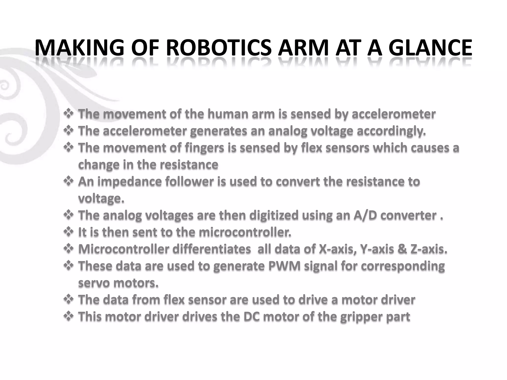 MAKING OF ROBOTICS ARM AT A GLANCE
 The movement of the human arm is sensed by accelerometer
 The accelerometer generates an analog voltage accordingly.
 The movement of fingers is sensed by flex sensors which causes a
change in the resistance
 An impedance follower is used to convert the resistance to
voltage.
 The analog voltages are then digitized using an A/D converter .
 It is then sent to the microcontroller.
 Microcontroller differentiates all data of X-axis, Y-axis & Z-axis.
 These data are used to generate PWM signal for corresponding
servo motors.
 The data from flex sensor are used to drive a motor driver
 This motor driver drives the DC motor of the gripper part
 