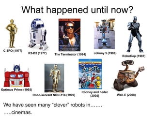 What happened until now?
Optimus Prime (1993)
Johnny 5 (1986)
Wall-E (2008)
The Terminator (1984)R2-D2 (1977)
C-3PO (1977)
RoboCop (1987)
Robo-servant NDR-114 (1999)
Rodney and Feder
(2005)
We have seen many “clever” robots in…….
…..cinemas.
 