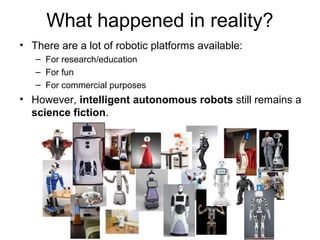 What happened in reality?
• There are a lot of robotic platforms available:
– For research/education
– For fun
– For commercial purposes
• However, intelligent autonomous robots still remains a
science fiction.
 