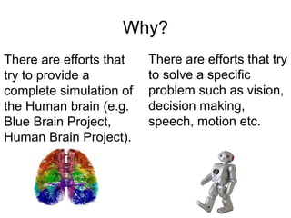 Why?
There are efforts that try
to solve a specific
problem such as vision,
decision making,
speech, motion etc.
There are efforts that
try to provide a
complete simulation of
the Human brain (e.g.
Blue Brain Project,
Human Brain Project).
 