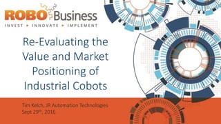 Re-Evaluating the
Value and Market
Positioning of
Industrial Cobots
Tim Kelch, JR Automation Technologies
Sept 29th, 2016
 