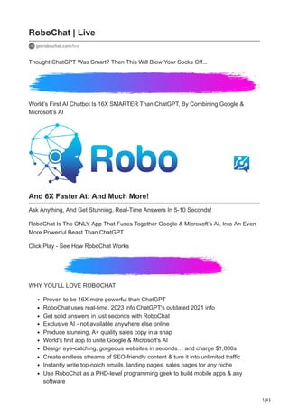 1/43
RoboChat | Live
getrobochat.com/live
Thought ChatGPT Was Smart? Then This Will Blow Your Socks Off...
World’s First AI Chatbot Is 16X SMARTER Than ChatGPT, By Combining Google &
Microsoft’s AI
And 6X Faster At: And Much More!
Ask Anything, And Get Stunning, Real-Time Answers In 5-10 Seconds!
RoboChat Is The ONLY App That Fuses Together Google & Microsoft’s AI, Into An Even
More Powerful Beast Than ChatGPT
Click Play - See How RoboChat Works
WHY YOU’LL LOVE ROBOCHAT
Proven to be 16X more powerful than ChatGPT
RoboChat uses real-time, 2023 info ChatGPT's outdated 2021 info ️
Get solid answers in just seconds with RoboChat
Exclusive AI - not available anywhere else online
Produce stunning, A+ quality sales copy in a snap
World's first app to unite Google & Microsoft's AI
Design eye-catching, gorgeous websites in seconds… and charge $1,000s
Create endless streams of SEO-friendly content & turn it into unlimited traffic
Instantly write top-notch emails, landing pages, sales pages for any niche
Use RoboChat as a PHD-level programming geek to build mobile apps & any
software ️
 