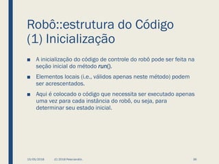 Robô::estrutura do Código
(1) Inicialização
■ A inicialização do código de controle do robô pode ser feita na
seção inicial do método run().
■ Elementos locais (i.e., válidos apenas neste método) podem
ser acrescentados.
■ Aqui é colocado o código que necessita ser executado apenas
uma vez para cada instância do robô, ou seja, para
determinar seu estado inicial.
15/05/2018 (C) 2018 PeterJandlJr. 36
 