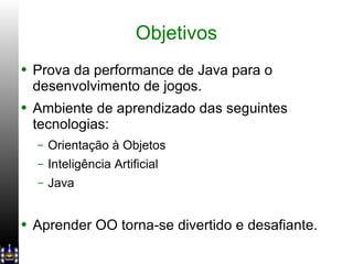 Objetivos Prova da performance de Java para o desenvolvimento de jogos. Ambiente de aprendizado das seguintes tecnologias: Orientação à Objetos Inteligência Artificial Java Aprender OO torna-se divertido e desafiante. 