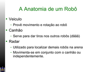 A Anatomia de um Robô Veiculo Provê movimento e rotação ao robô Canhão Serve para dar tiros nos outros robôs (dããã) Radar Utilizado para localizar demais robôs na arena Movimenta-se em conjunto com o canhão ou independentemente. 