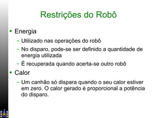 Restrições do Robô Energia Utilizado nas operações do robô No disparo, pode-se ser definido a quantidade de energia utilizada É recuperada quando acerta-se outro robô Calor Um canhão só dispara quando o seu calor estiver em zero. O calor gerado é proporcional a potência do disparo. 