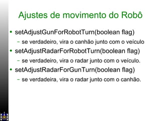 Ajustes de movimento do Robô setAdjustGunForRobotTurn(boolean flag) se verdadeiro, vira o canhão junto com o veículo setAdjustRadarForRobotTurn(boolean flag) se verdadeiro, vira o radar junto com o veículo. setAdjustRadarForGunTurn(boolean flag) se verdadeira, vira o radar junto com o canhão. 