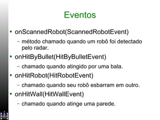 Eventos onScannedRobot(ScannedRobotEvent) método chamado quando um robô foi detectado pelo radar. onHitByBullet(HitByBulletEvent) chamado quando atingido por uma bala. onHitRobot(HitRobotEvent) chamado quando seu robô esbarram em outro. onHitWall(HitWallEvent) chamado quando atinge uma parede. 