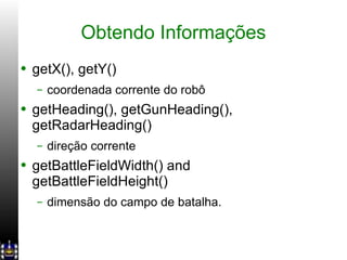 Obtendo Informações getX(), getY() coordenada corrente do robô  getHeading(), getGunHeading(), getRadarHeading() direção corrente getBattleFieldWidth() and getBattleFieldHeight() dimensão do campo de batalha. 