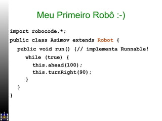 Meu Primeiro Robô :-) import robocode.*; public class Asimov extends  Robot  { public void run() {// implementa Runnable! while (true) { this.ahead(100); this.turnRight(90); } } } 