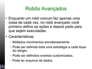 Robôs Avançados Enquanto um robô comum faz apenas uma coisa de cada vez, no robô avançado você primeiro define as ações e depois pede para que sejam executadas. Características: Múltiplos movimentos simultaneamente. Pode ser definida toda uma estratégia a cada tique do relógio. Pode ser definidos eventos customizados. Pode ter arquivos de dados. 