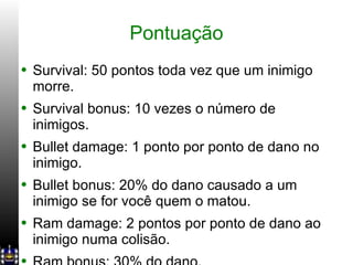 Pontuação Survival: 50 pontos toda vez que um inimigo morre. Survival bonus: 10 vezes o número de inimigos. Bullet damage: 1 ponto por ponto de dano no inimigo. Bullet bonus: 20% do dano causado a um inimigo se for você quem o matou. Ram damage: 2 pontos por ponto de dano ao inimigo numa colisão. Ram bonus: 30% do dano. 