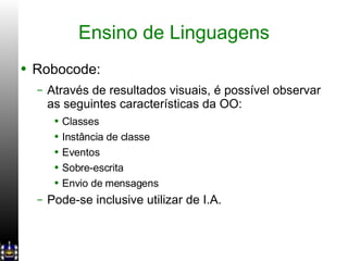 Ensino de Linguagens Robocode: Através de resultados visuais, é possível observar as seguintes características da OO: Classes Instância de classe Eventos Sobre-escrita Envio de mensagens Pode-se inclusive utilizar de I.A. 