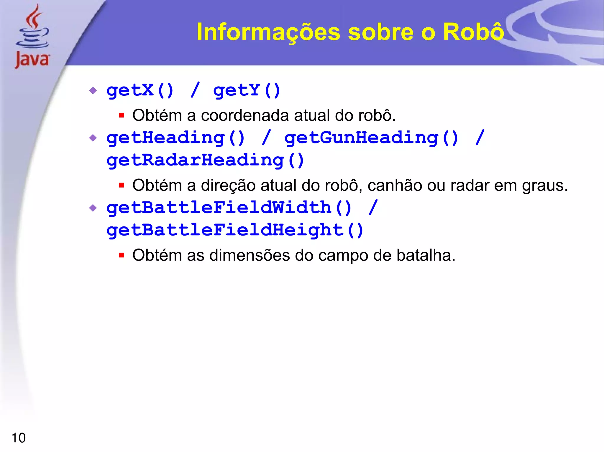10
Informações sobre o Robô
 getX() / getY()
 Obtém a coordenada atual do robô.
 getHeading() / getGunHeading() /
getRadarHeading()
 Obtém a direção atual do robô, canhão ou radar em graus.
 getBattleFieldWidth() /
getBattleFieldHeight()
 Obtém as dimensões do campo de batalha.
 