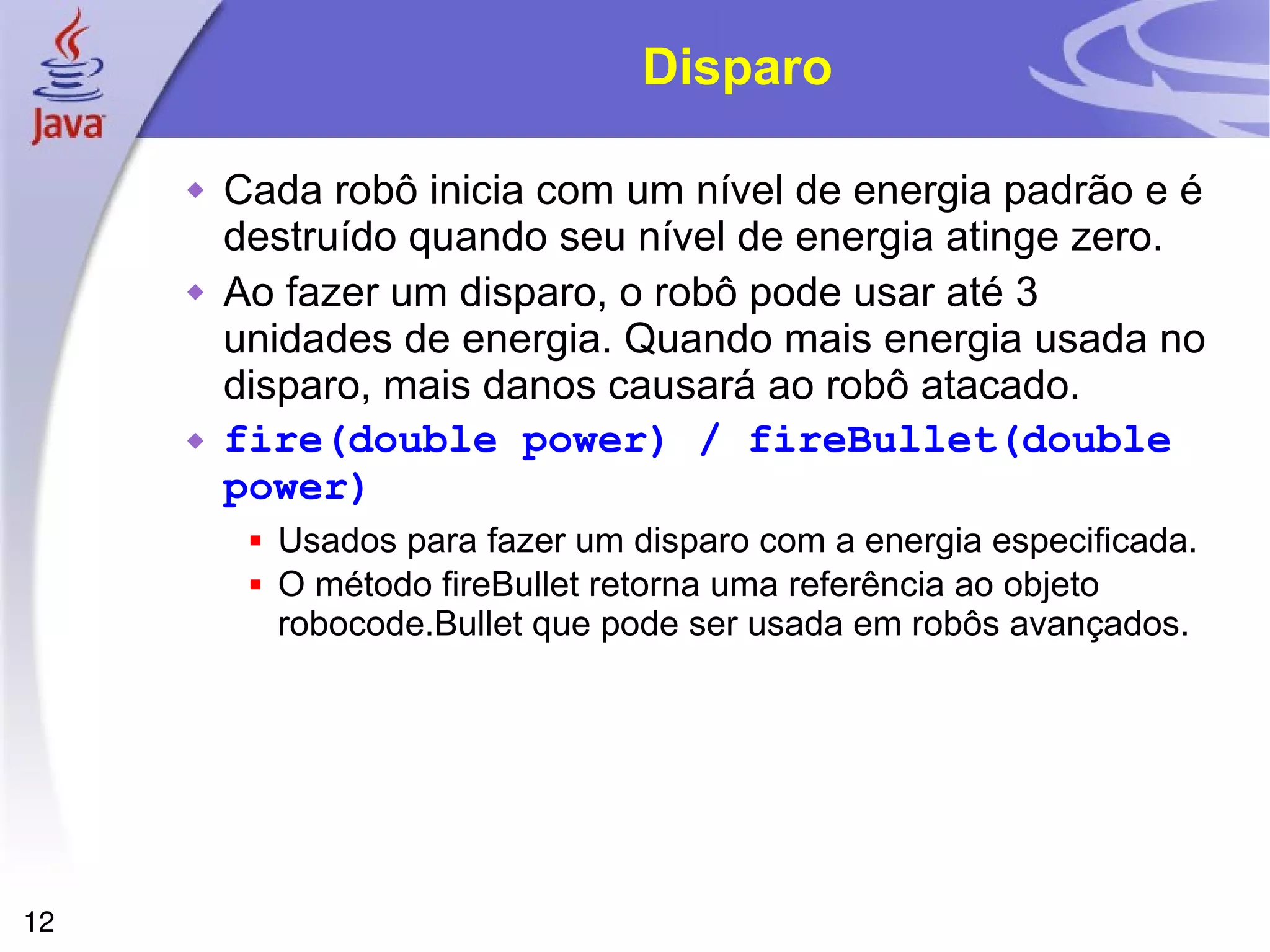 12
Disparo
 Cada robô inicia com um nível de energia padrão e é
destruído quando seu nível de energia atinge zero.
 Ao fazer um disparo, o robô pode usar até 3
unidades de energia. Quando mais energia usada no
disparo, mais danos causará ao robô atacado.
 fire(double power) / fireBullet(double
power)
 Usados para fazer um disparo com a energia especificada.
 O método fireBullet retorna uma referência ao objeto
robocode.Bullet que pode ser usada em robôs avançados.
 