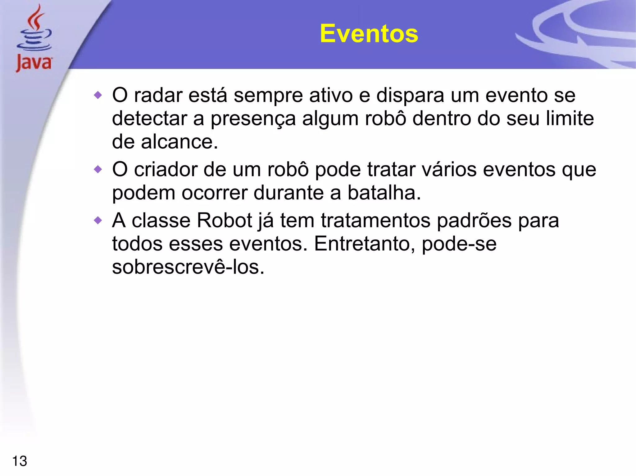 13
Eventos
 O radar está sempre ativo e dispara um evento se
detectar a presença algum robô dentro do seu limite
de alcance.
 O criador de um robô pode tratar vários eventos que
podem ocorrer durante a batalha.
 A classe Robot já tem tratamentos padrões para
todos esses eventos. Entretanto, pode-se
sobrescrevê-los.
 