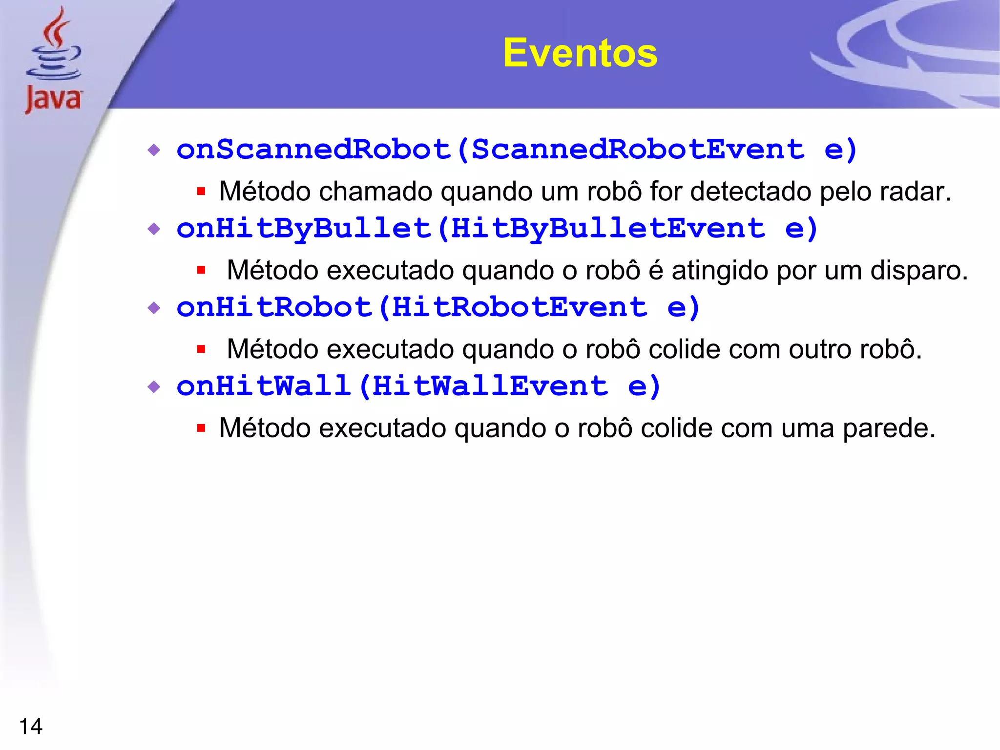 14
Eventos
 onScannedRobot(ScannedRobotEvent e)
 Método chamado quando um robô for detectado pelo radar.
 onHitByBullet(HitByBulletEvent e)
 Método executado quando o robô é atingido por um disparo.
 onHitRobot(HitRobotEvent e)
 Método executado quando o robô colide com outro robô.
 onHitWall(HitWallEvent e)
 Método executado quando o robô colide com uma parede.
 