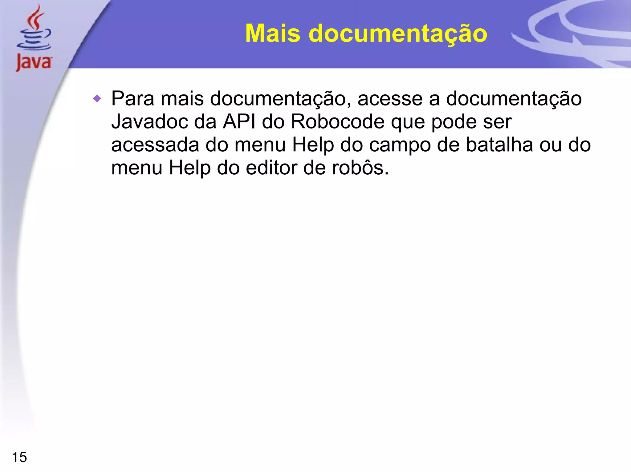 15
Mais documentação
 Para mais documentação, acesse a documentação
Javadoc da API do Robocode que pode ser
acessada do menu Help do campo de batalha ou do
menu Help do editor de robôs.
 