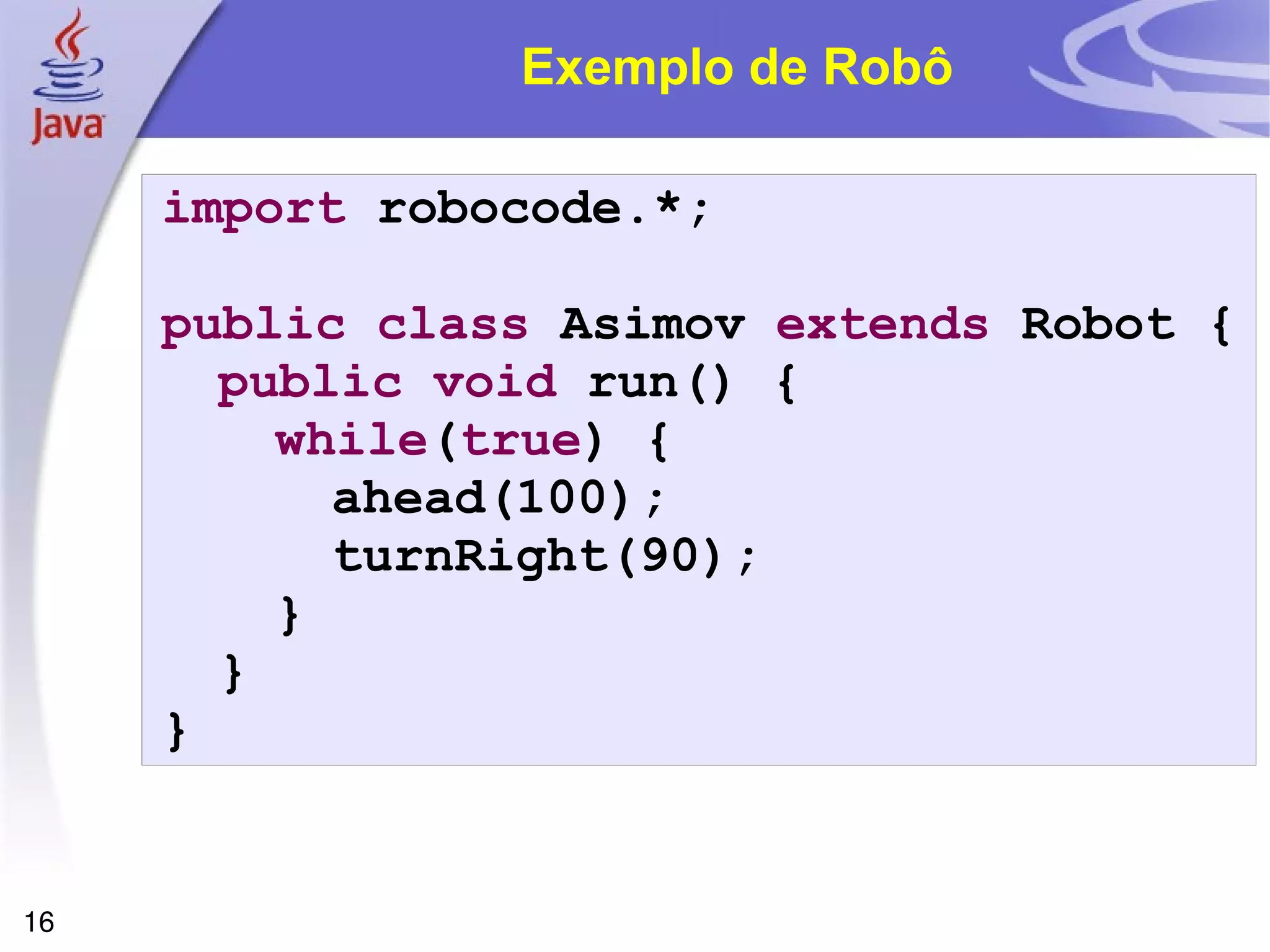 16
Exemplo de Robô
import robocode.*;
public class Asimov extends Robot {
public void run() {
while(true) {
ahead(100);
turnRight(90);
}
}
}
 