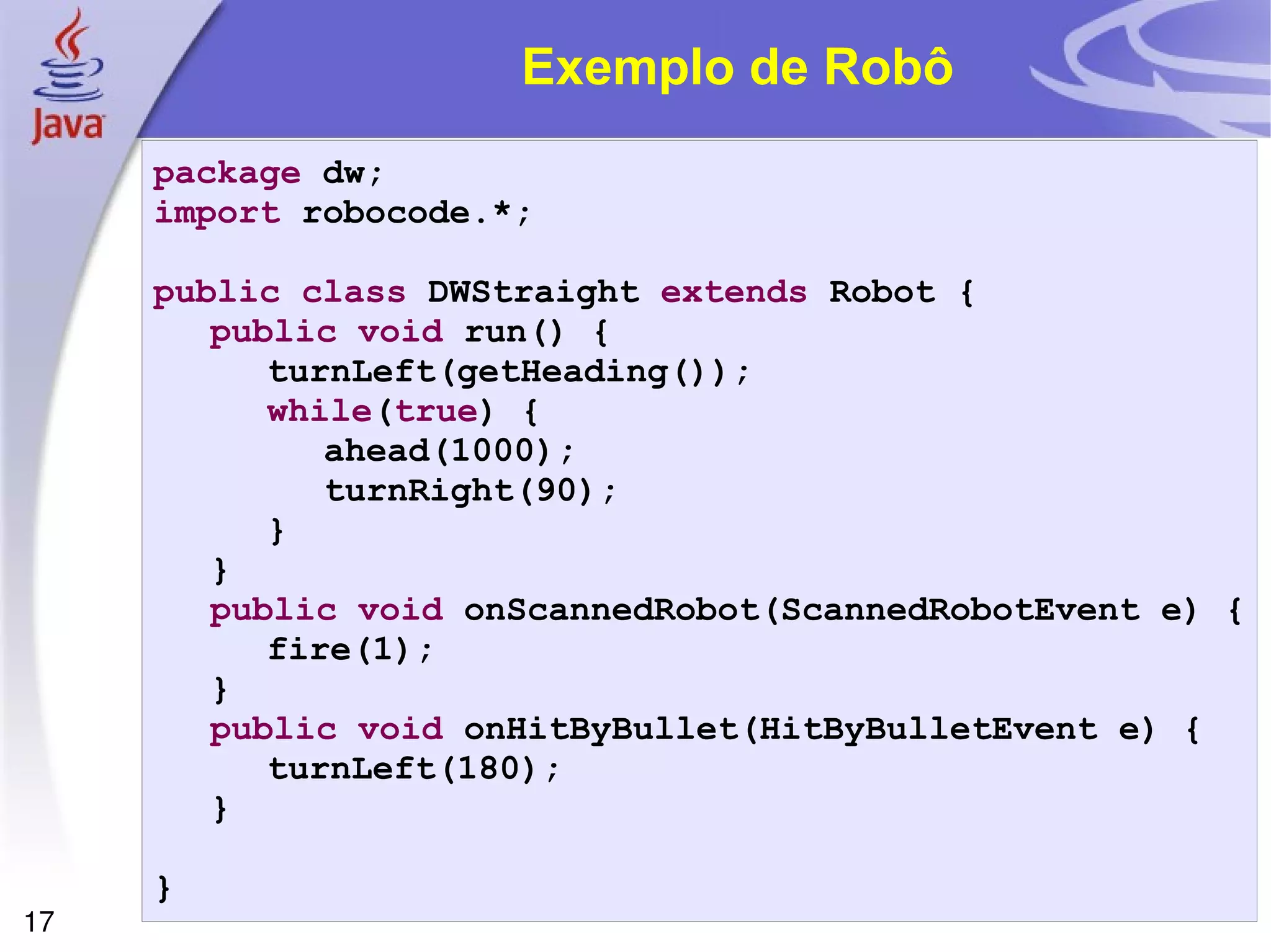 17
Exemplo de Robô
package dw;
import robocode.*;
public class DWStraight extends Robot {
public void run() {
turnLeft(getHeading());
while(true) {
ahead(1000);
turnRight(90);
}
}
public void onScannedRobot(ScannedRobotEvent e) {
fire(1);
}
public void onHitByBullet(HitByBulletEvent e) {
turnLeft(180);
}
}
 