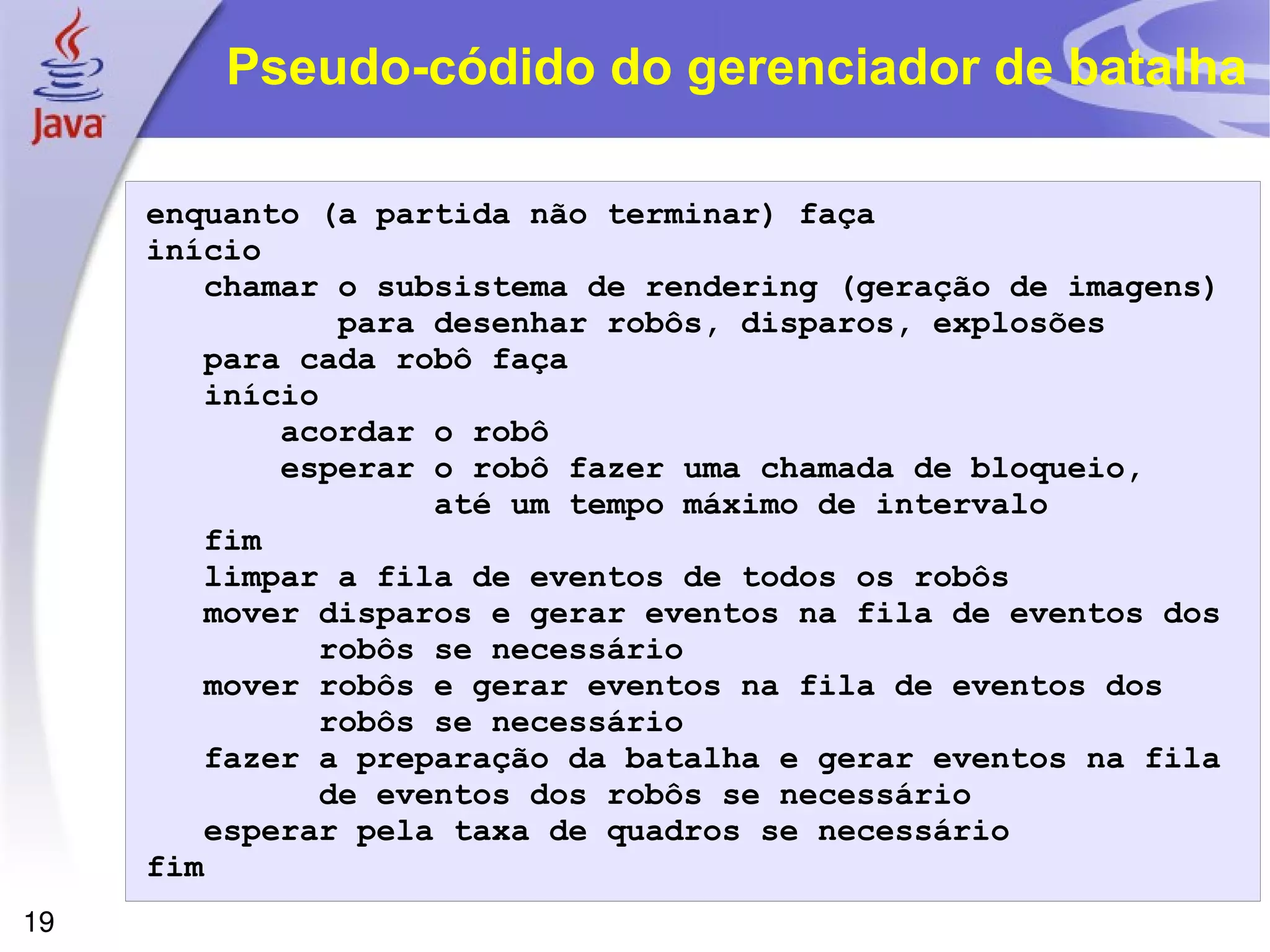 19
Pseudo-códido do gerenciador de batalha
enquanto (a partida não terminar) faça
início
chamar o subsistema de rendering (geração de imagens)
para desenhar robôs, disparos, explosões
para cada robô faça
início
acordar o robô
esperar o robô fazer uma chamada de bloqueio,
até um tempo máximo de intervalo
fim
limpar a fila de eventos de todos os robôs
mover disparos e gerar eventos na fila de eventos dos
robôs se necessário
mover robôs e gerar eventos na fila de eventos dos
robôs se necessário
fazer a preparação da batalha e gerar eventos na fila
de eventos dos robôs se necessário
esperar pela taxa de quadros se necessário
fim
 