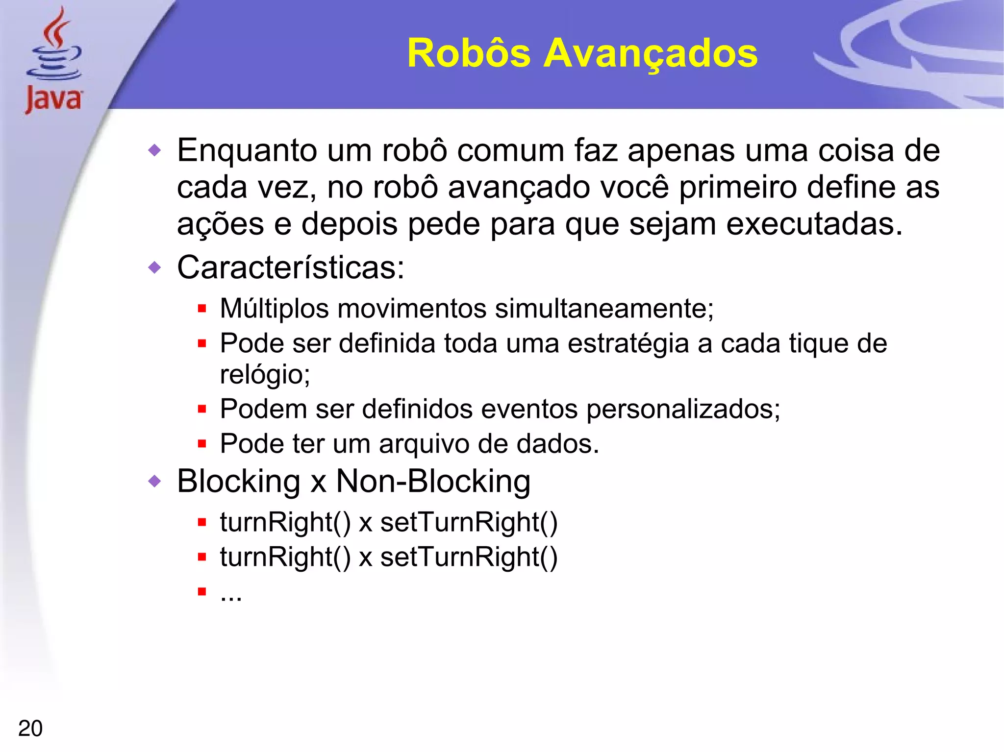 20
Robôs Avançados
 Enquanto um robô comum faz apenas uma coisa de
cada vez, no robô avançado você primeiro define as
ações e depois pede para que sejam executadas.
 Características:
 Múltiplos movimentos simultaneamente;
 Pode ser definida toda uma estratégia a cada tique de
relógio;
 Podem ser definidos eventos personalizados;
 Pode ter um arquivo de dados.
 Blocking x Non-Blocking
 turnRight() x setTurnRight()
 turnRight() x setTurnRight()
 ...
 