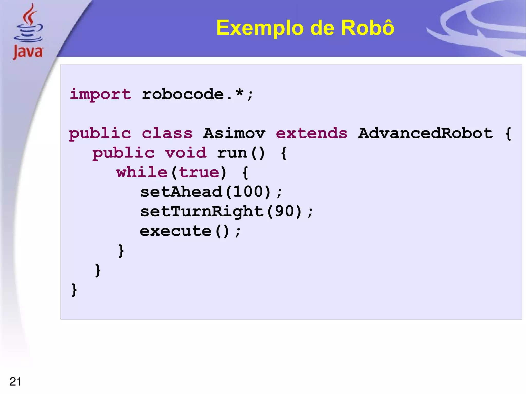 21
Exemplo de Robô
import robocode.*;
public class Asimov extends AdvancedRobot {
public void run() {
while(true) {
setAhead(100);
setTurnRight(90);
execute();
}
}
}
 