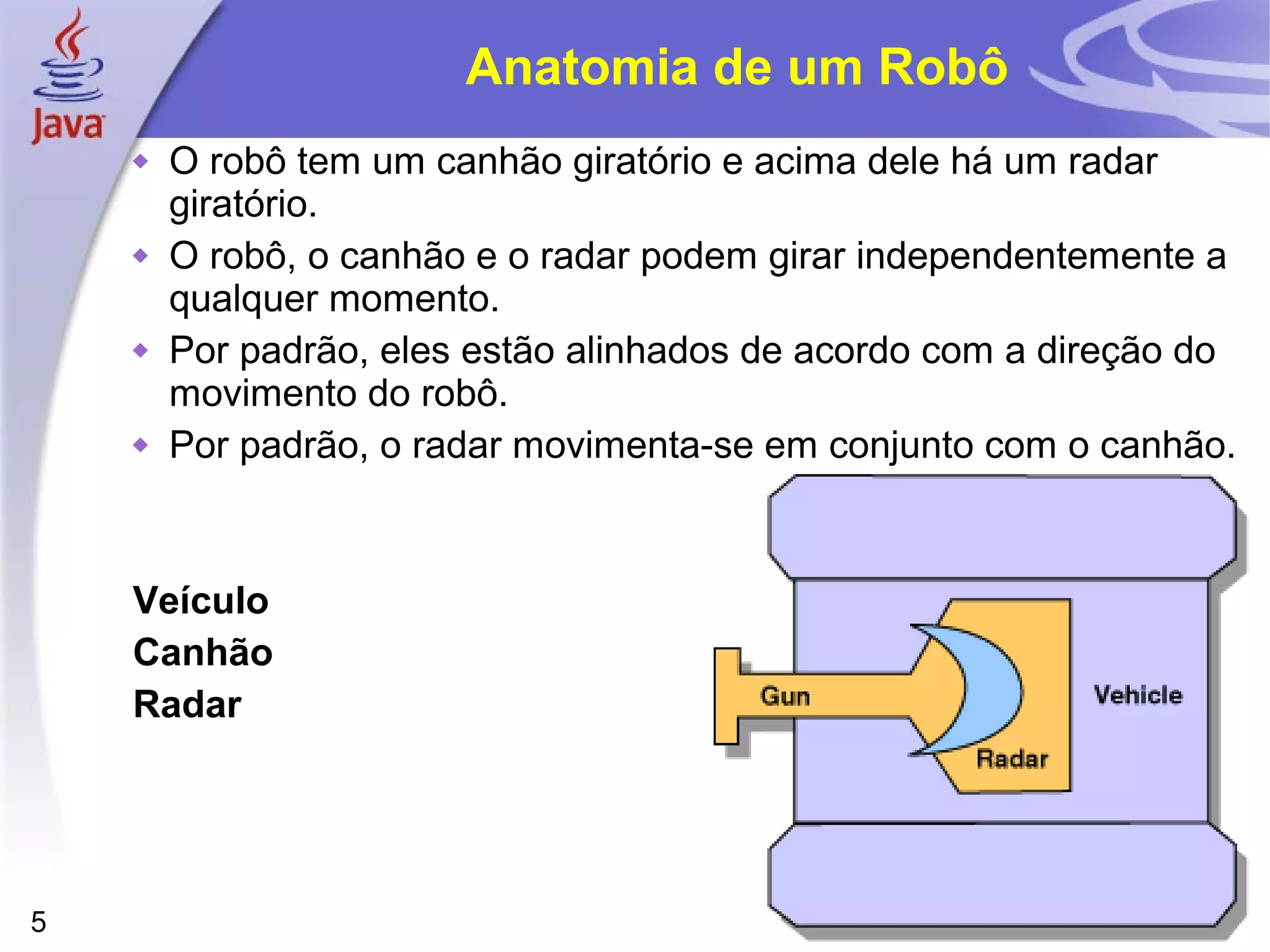 5
Anatomia de um Robô
 O robô tem um canhão giratório e acima dele há um radar
giratório.
 O robô, o canhão e o radar podem girar independentemente a
qualquer momento.
 Por padrão, eles estão alinhados de acordo com a direção do
movimento do robô.
 Por padrão, o radar movimenta-se em conjunto com o canhão.
Veículo
Canhão
Radar
 