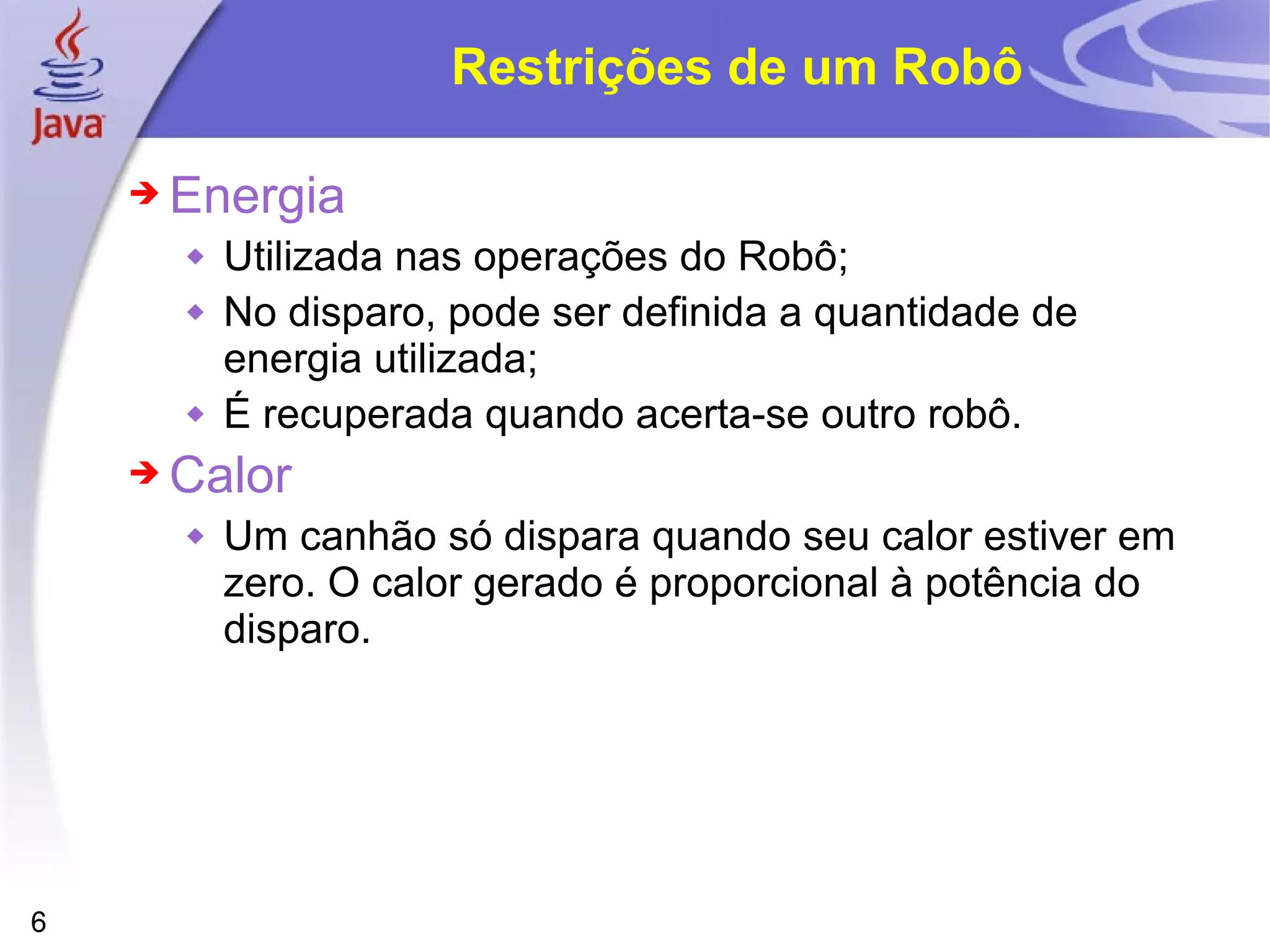 6
Restrições de um Robô
➔ Energia
 Utilizada nas operações do Robô;
 No disparo, pode ser definida a quantidade de
energia utilizada;
 É recuperada quando acerta-se outro robô.
➔ Calor
 Um canhão só dispara quando seu calor estiver em
zero. O calor gerado é proporcional à potência do
disparo.
 