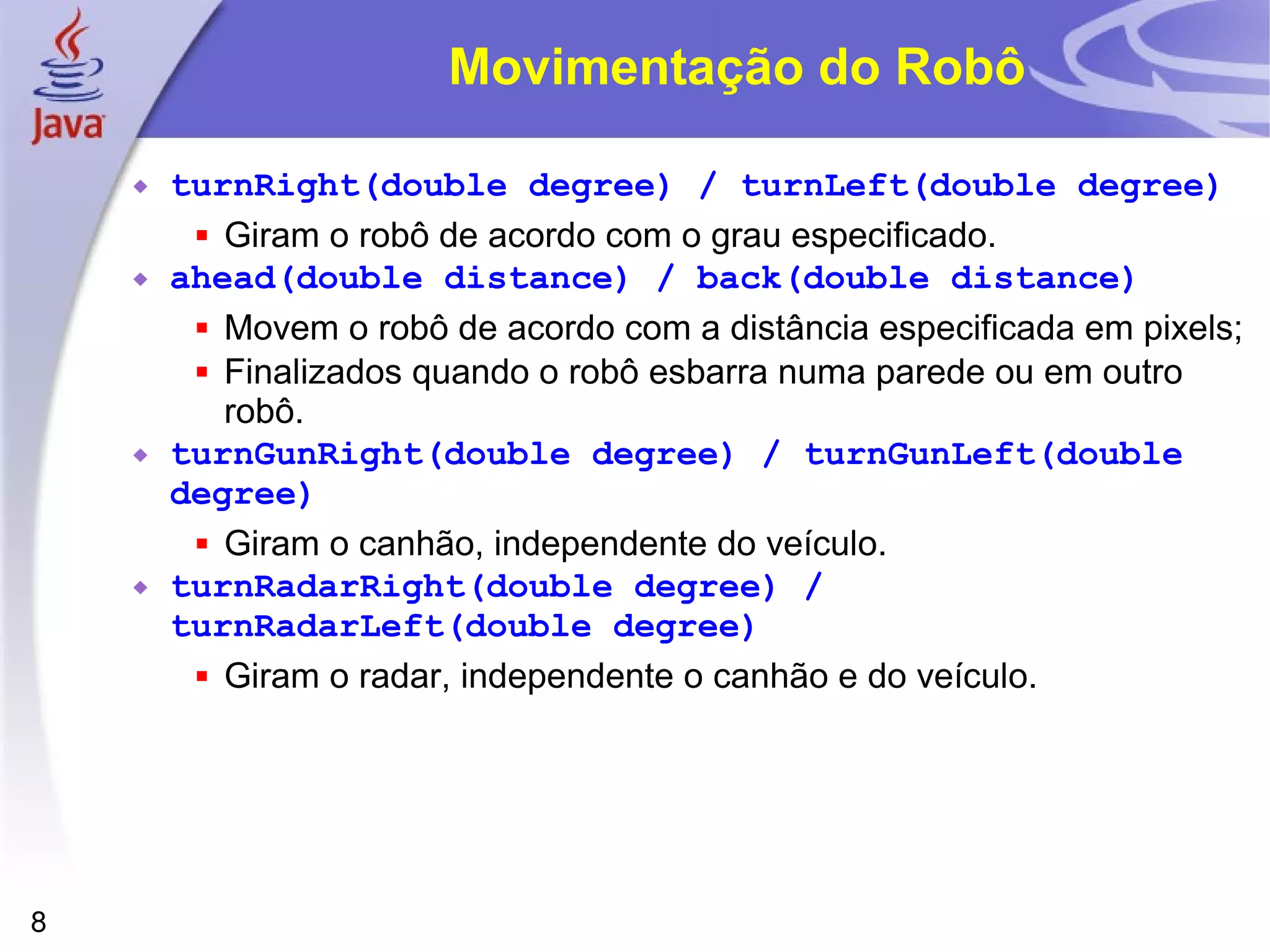 8
Movimentação do Robô
 turnRight(double degree) / turnLeft(double degree)
 Giram o robô de acordo com o grau especificado.
 ahead(double distance) / back(double distance)
 Movem o robô de acordo com a distância especificada em pixels;
 Finalizados quando o robô esbarra numa parede ou em outro
robô.
 turnGunRight(double degree) / turnGunLeft(double
degree)
 Giram o canhão, independente do veículo.
 turnRadarRight(double degree) /
turnRadarLeft(double degree)
 Giram o radar, independente o canhão e do veículo.
 