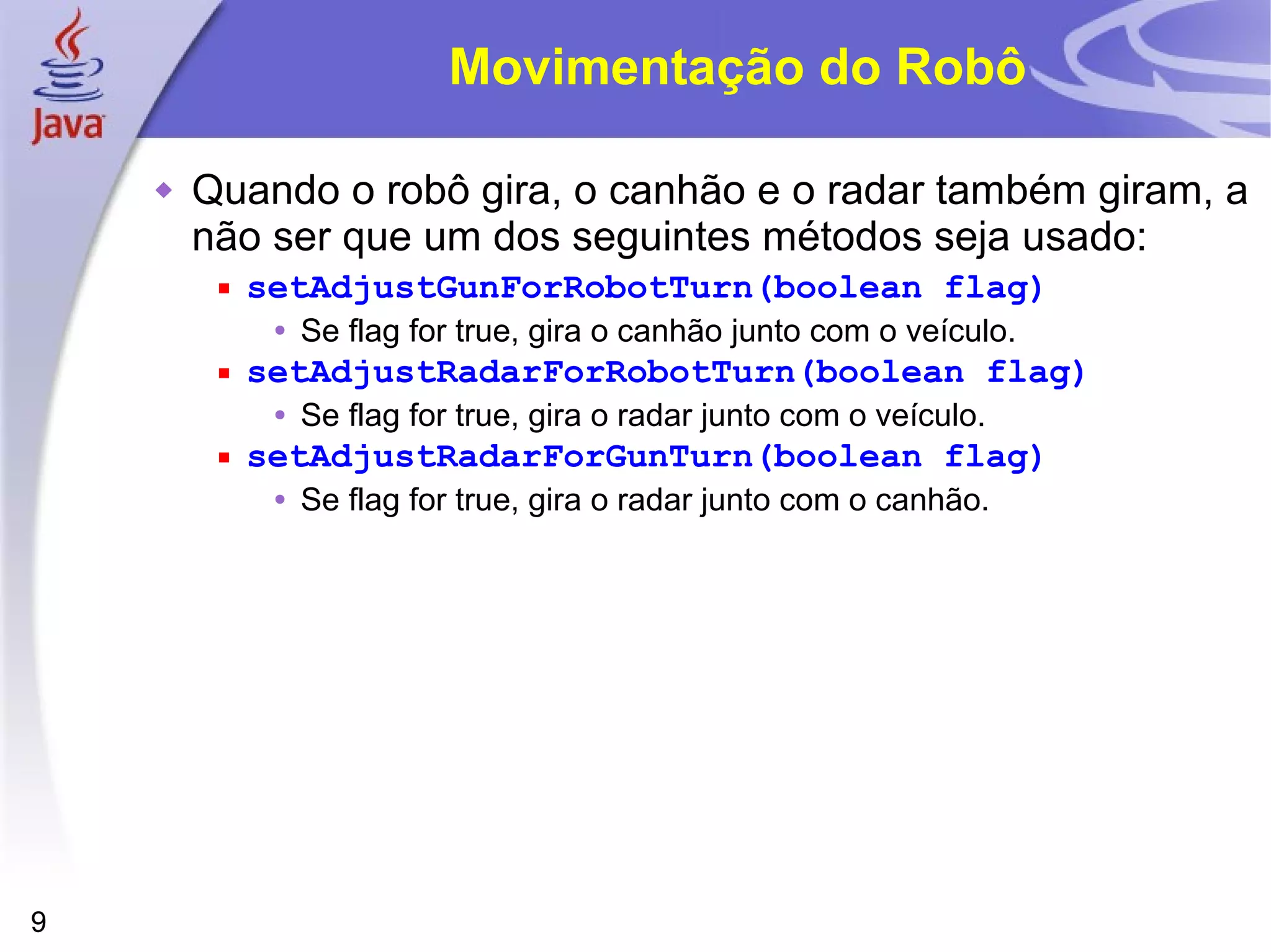 9
Movimentação do Robô
 Quando o robô gira, o canhão e o radar também giram, a
não ser que um dos seguintes métodos seja usado:
 setAdjustGunForRobotTurn(boolean flag)
• Se flag for true, gira o canhão junto com o veículo.
 setAdjustRadarForRobotTurn(boolean flag)
• Se flag for true, gira o radar junto com o veículo.
 setAdjustRadarForGunTurn(boolean flag)
• Se flag for true, gira o radar junto com o canhão.
 
