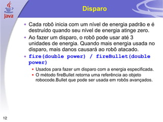 12
Disparo
 Cada robô inicia com um nível de energia padrão e é
destruído quando seu nível de energia atinge zero.
 Ao fazer um disparo, o robô pode usar até 3
unidades de energia. Quando mais energia usada no
disparo, mais danos causará ao robô atacado.
 fire(double power) / fireBullet(double
power)
 Usados para fazer um disparo com a energia especificada.
 O método fireBullet retorna uma referência ao objeto
robocode.Bullet que pode ser usada em robôs avançados.
 