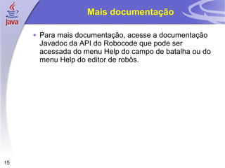 15
Mais documentação
 Para mais documentação, acesse a documentação
Javadoc da API do Robocode que pode ser
acessada do menu Help do campo de batalha ou do
menu Help do editor de robôs.
 
