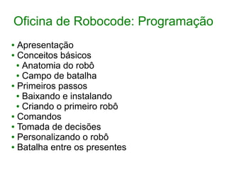 Oficina de Robocode: Programação
● Apresentação
● Conceitos básicos
● Anatomia do robô
● Campo de batalha
● Primeiros passos
● Baixando e instalando
● Criando o primeiro robô
● Comandos
● Tomada de decisões
● Personalizando o robô
● Batalha entre os presentes
 