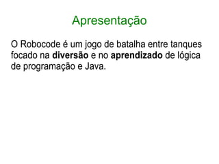 Apresentação
O Robocode é um jogo de batalha entre tanques
focado na diversão e no aprendizado de lógica
de programação e Java.
 