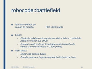 robocode::battlefield
■ Tamanho default do
campo de batalha 800 x 600 pixels
■ Então:
– Distância máxima entre quaisquer dois robôs no battlefield
padrão é menor que 1000.
– Qualquer robô pode ser localizado neste tamanho de
campo (raio de varredura = 1200 pixels).
■ Além disso:
– Radar não detecta balas.
– Canhão aquece e impede sequência ilimitada de tiros.
08/06/2018 (C) 2018 PeterJandlJr. 11
 