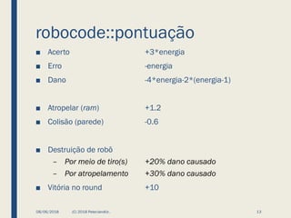 robocode::pontuação
■ Acerto +3*energia
■ Erro -energia
■ Dano -4*energia-2*(energia-1)
■ Atropelar (ram) +1.2
■ Colisão (parede) -0.6
■ Destruição de robô
– Por meio de tiro(s) +20% dano causado
– Por atropelamento +30% dano causado
■ Vitória no round +10
08/06/2018 (C) 2018 PeterJandlJr. 13
 