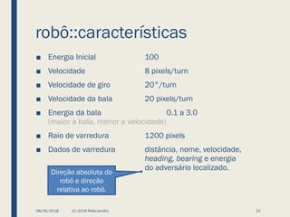robô::características
■ Energia Inicial 100
■ Velocidade 8 pixels/turn
■ Velocidade de giro 20°/turn
■ Velocidade da bala 20 pixels/turn
■ Energia da bala 0.1 a 3.0
(maior a bala, menor a velocidade)
■ Raio de varredura 1200 pixels
■ Dados de varredura distância, nome, velocidade,
heading, bearing e energia
do adversário localizado.
08/06/2018 (C) 2018 PeterJandlJr. 15
Direção absoluta do
robô e direção
relativa ao robô.
 