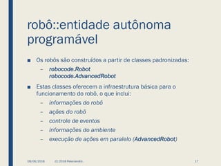 robô::entidade autônoma
programável
■ Os robôs são construídos a partir de classes padronizadas:
– robocode.Robot
robocode.AdvancedRobot
■ Estas classes oferecem a infraestrutura básica para o
funcionamento do robô, o que inclui:
– informações do robô
– ações do robô
– controle de eventos
– informações do ambiente
– execução de ações em paralelo (AdvancedRobot)
08/06/2018 (C) 2018 PeterJandlJr. 17
 