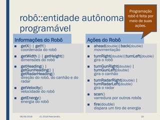 robô::entidade autônoma
programável
Informações do Robô
■ getX() | getY()
coordenada do robô
■ getWidth () | getHeight()
dimensões do robô
■ getHeading() |
getGunHeading() |
getRadarHeading()
direção do robô, do canhão e do
radar
■ getVelocity()
velocidade do robô
■ getEnergy()
energia do robô
Ações do Robô
■ ahead(double)|back(double)
movimentação
■ turnRight(double)|turnLeft(double)
gira o robô
■ turnGunRight(double) |
turnGunLeft(double)
gira o canhão
■ turnRadarRight(double) |
turnRadarLeft(double)
gira o radar
■ scan()
varredura por outros robôs
■ fire(double)
dispara um tiro de energia
08/06/2018 (C) 2018 PeterJandlJr. 19
Programação
robô é feita por
meio de suas
ações.
 