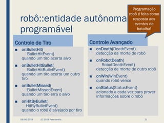 robô::entidade autônoma
programável
Controle de Tiro
■ onBulletHit(
BulletHitEvent)
quando um tiro acerta alvo
■ onBulletHitBullet(
BulletHitBulletEvent)
quando um tiro acerta um outro
tiro
■ onBulletMissed(
BulletMissedEvent)
quando um tiro erra o alvo
■ onHitByBullet(
HitByBulletEvent)
quando o robô é alvejado por tiro
Controle Avançado
■ onDeath(DeathEvent)
detecção da morte do robô
■ onRobotDeath(
RobotDeathEvent)
detecção de morte de outro robô
■ onWin(WinEvent)
quando robô vence
■ onStatus(StatusEvent)
acionado a cada vez para prover
informações sobre o robô
08/06/2018 (C) 2018 PeterJandlJr. 21
Programação
robô é feita como
resposta aos
eventos de
batalha!
 