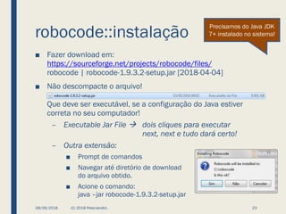 robocode::instalação
■ Fazer download em:
https://sourceforge.net/projects/robocode/files/
robocode | robocode-1.9.3.2-setup.jar [2018-04-04]
■ Não descompacte o arquivo!
Que deve ser executável, se a configuração do Java estiver
correta no seu computador!
– Executable Jar File → dois cliques para executar
next, next e tudo dará certo!
– Outra extensão:
■ Prompt de comandos
■ Navegar até diretório de download
do arquivo obtido.
■ Acione o comando:
java –jar robocode-1.9.3.2-setup.jar
08/06/2018 (C) 2018 PeterJandlJr. 23
Precisamos do Java JDK
7+ instalado no sistema!
 