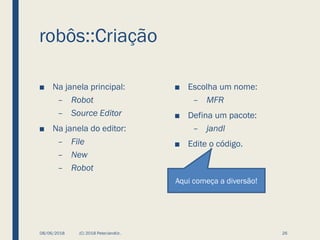 robôs::Criação
■ Na janela principal:
– Robot
– Source Editor
■ Na janela do editor:
– File
– New
– Robot
■ Escolha um nome:
– MFR
■ Defina um pacote:
– jandl
■ Edite o código.
08/06/2018 (C) 2018 PeterJandlJr. 26
Aqui começa a diversão!
 