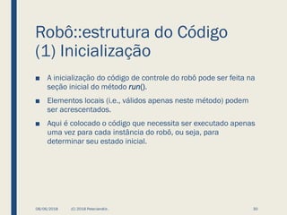 Robô::estrutura do Código
(1) Inicialização
■ A inicialização do código de controle do robô pode ser feita na
seção inicial do método run().
■ Elementos locais (i.e., válidos apenas neste método) podem
ser acrescentados.
■ Aqui é colocado o código que necessita ser executado apenas
uma vez para cada instância do robô, ou seja, para
determinar seu estado inicial.
08/06/2018 (C) 2018 PeterJandlJr. 30
 
